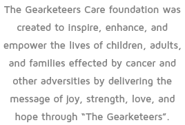 The Gearketeers Care foundation was created to inspire, enhance, and empower the lives of children, adults, and families effected by cancer and other adversities by delivering the message of joy, strength, love, and hope through “The Gearketeers”.